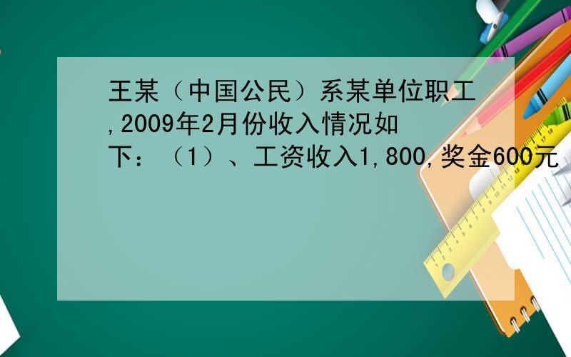 王某（中国公民）系某单位职工,2009年2月份收入情况如下：（1）、工资收入1,800,奖金600元 （2）、为某王某（中国公民）系某单位职工,2009年2月份收入情况如下：（1）、工资收入1,800,奖金600