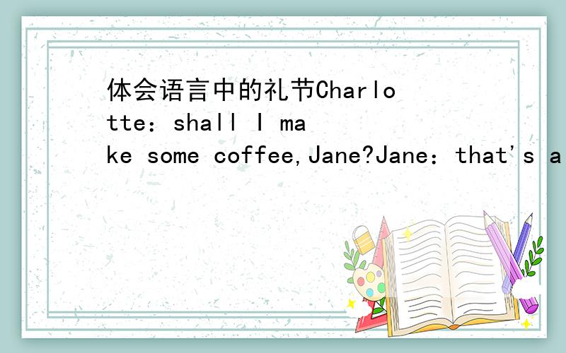 体会语言中的礼节Charlotte：shall I make some coffee,Jane?Jane：that's a good idea,Charlotte.Charlotte：It's ready.Do you want any milk?Jane：Just a little,please.Charlotte：what about some sugar?Two teaspoonfuls?Jane：No,less th