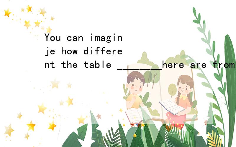 You can imaginje how different the table ________here are from ours怎么填?
