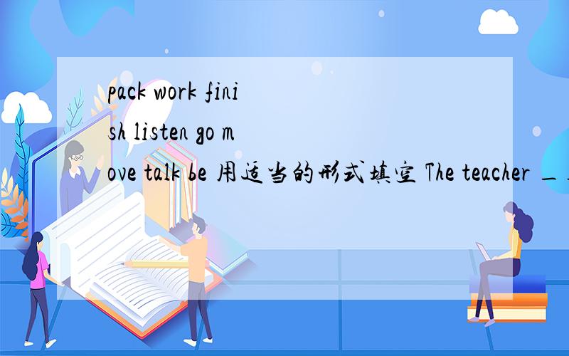 pack work finish listen go move talk be 用适当的形式填空 The teacher ____now .Let's ____to her