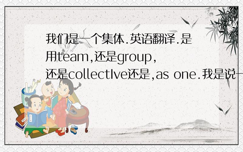 我们是一个集体.英语翻译.是用team,还是group,还是collectIve还是,as one.我是说一个班级是一个集体,共同前进,共同努力那种.