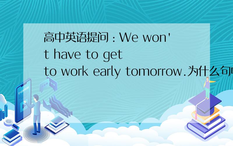 高中英语提问：We won't have to get to work early tomorrow.为什么句中要加上get to?直接We won't have to work early tomorrow.