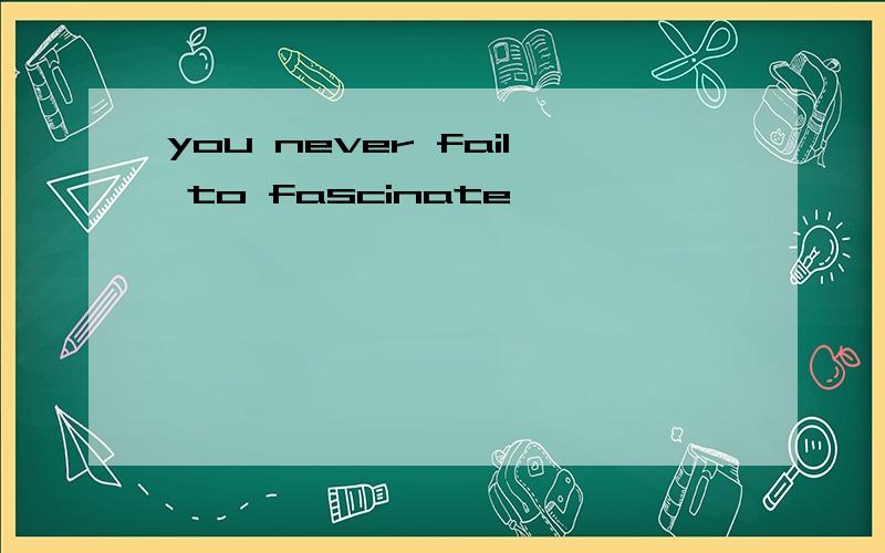 you never fail to fascinate