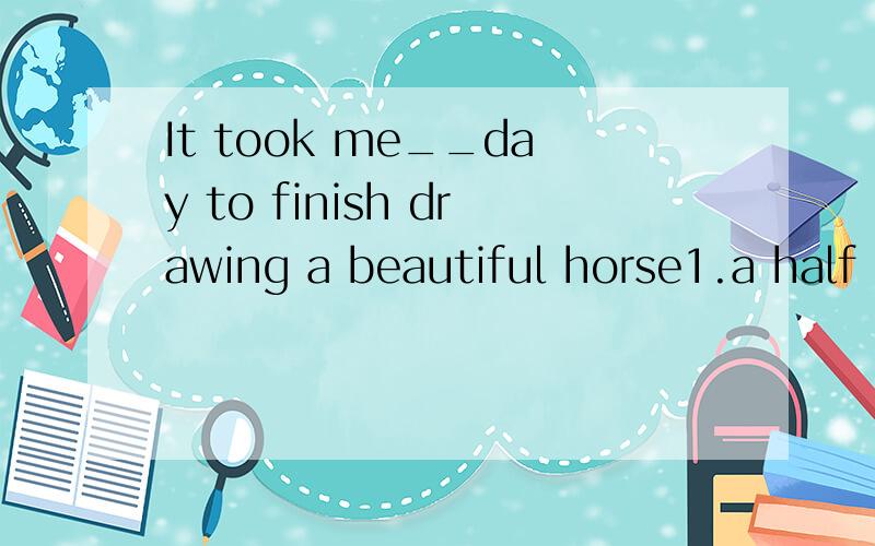 It took me__day to finish drawing a beautiful horse1.a half 2.half a 3.halves 4.half