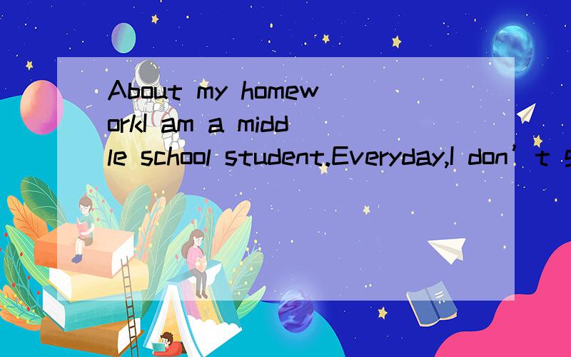 About my homeworkI am a middle school student.Everyday,I don’t go to bed until 11:00pm.Because my homework is too much.English.Maths.Chinese.Science and history,there is so many papers.And everyday,there are many students sleep in the class and lea