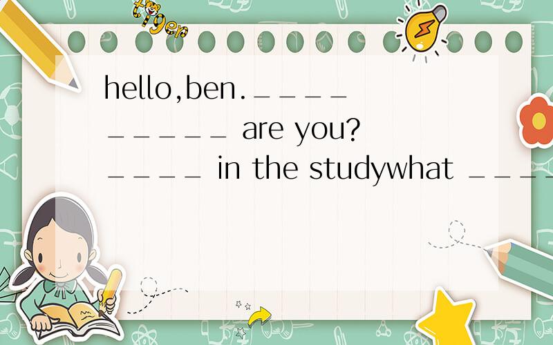 hello,ben._________ are you?____ in the studywhat ____ you doing?i'm ___________ ____________ my keys.i can't __________themlet me help ____________.___________ they in your school bag no.there_____ any keys in itlook,they're _________________-your d