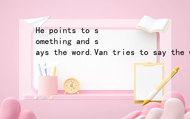 He points to something and says the word.Van tries to say the word again.的翻译