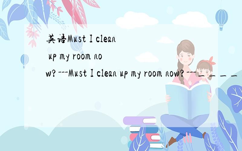 英语Must I clean up my room now?---Must I clean up my room now?---__________________A.Yes,you need.B.No,you needn't --------------为什么选B?-----A错哪了------说明原因(详细一点)----