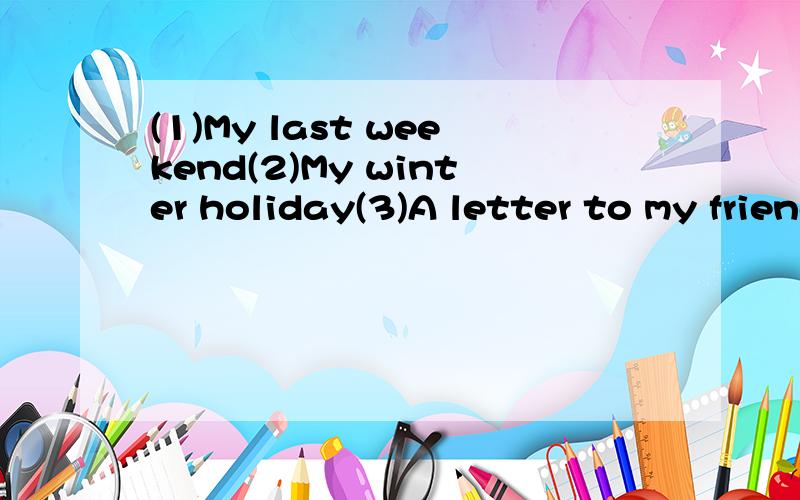 (1)My last weekend(2)My winter holiday(3)A letter to my friendDear：.