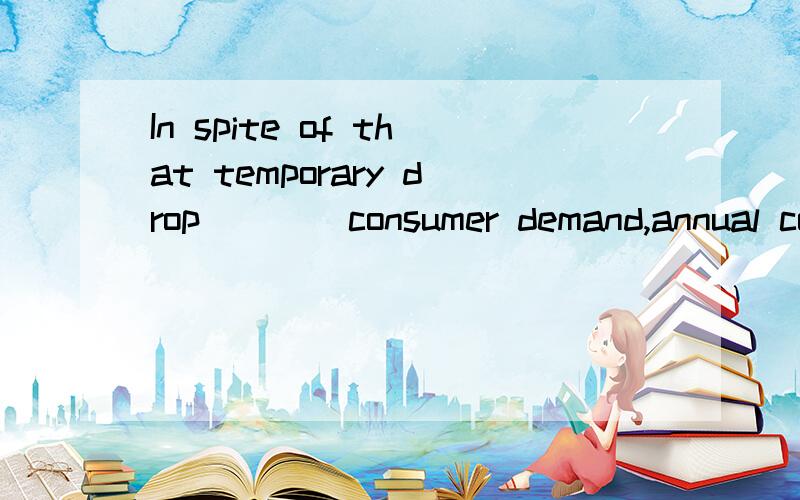 In spite of that temporary drop____consumer demand,annual consumption increased ____3%.A,in ; of B,of ; by C,in; by D,by ; of楼下两个人别闹了 大晚上不睡觉 整什么狗*日的呀·~