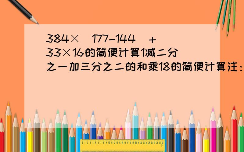 384×（177-144）＋33×16的简便计算1减二分之一加三分之二的和乘18的简便计算注：如果没有简便计算,就按照普通的计算方法.