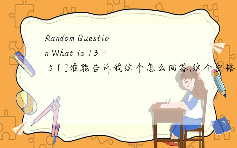 Random Question What is 13 - 5 [ ]谁能告诉我这个怎么回答,这个空格中间应该填什么
