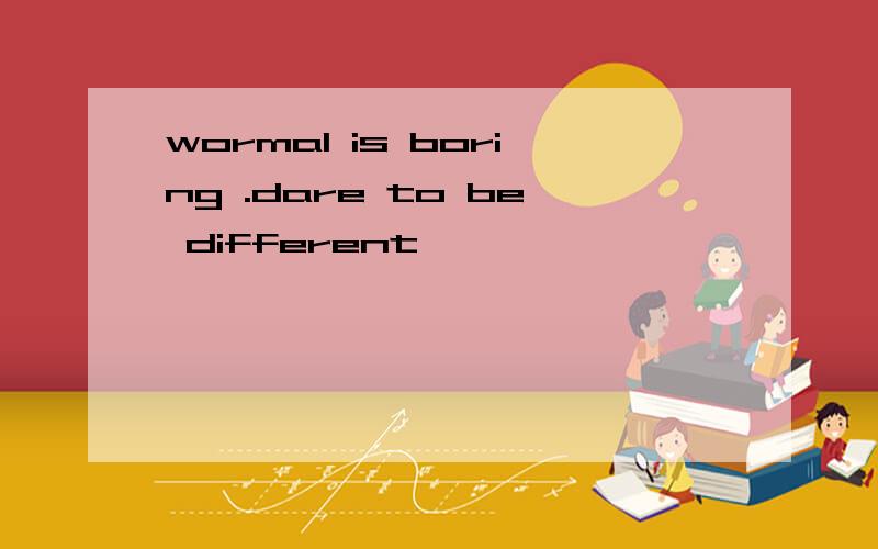wormal is boring .dare to be different