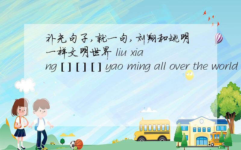补充句子,就一句,刘翔和姚明一样文明世界 liu xiang [ ] [ ] [ ] yao ming all over the world