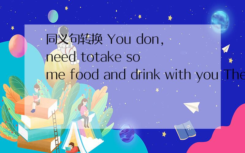同义句转换 You don,need totake some food and drink with you There,s------ --------- ----------take---food or drink with you