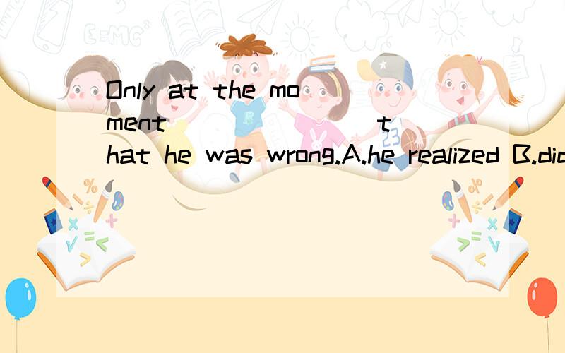 Only at the moment _______ that he was wrong.A.he realized B.did he realizeC.has he realized D.was he realized