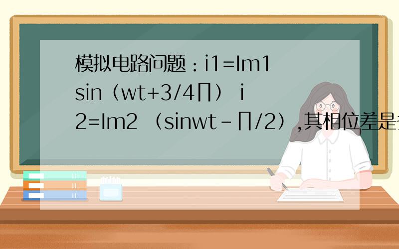 模拟电路问题：i1=Im1 sin（wt+3/4∏） i2=Im2 （sinwt-∏/2）,其相位差是多少?