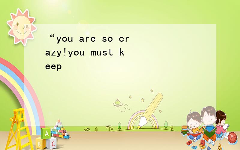 “you are so crazy!you must keep