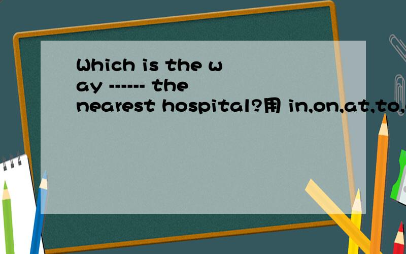 Which is the way ------ the nearest hospital?用 in,on,at,to,of,填空
