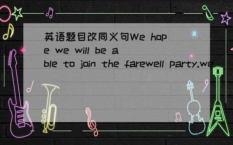 英语题目改同义句We hope we will be able to join the farewell party.we ____ ____ ____ the farewell party.（改同义句）