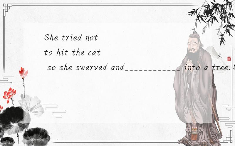 She tried not to hit the cat so she swerved and____________ into a tree.填什么?