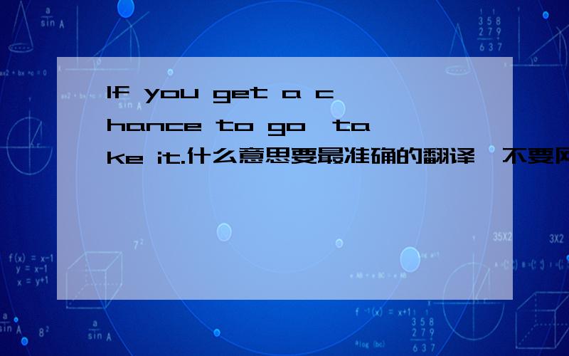 If you get a chance to go,take it.什么意思要最准确的翻译,不要网络在线翻译的.