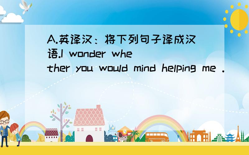 A.英译汉：将下列句子译成汉语.I wonder whether you would mind helping me .