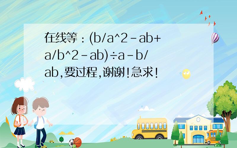 在线等：(b/a^2-ab+a/b^2-ab)÷a-b/ab,要过程,谢谢!急求!