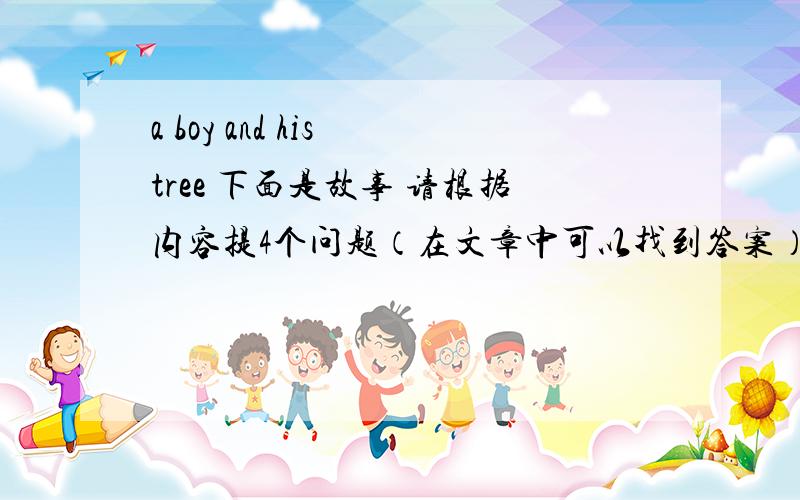 a boy and his tree 下面是故事 请根据内容提4个问题（在文章中可以找到答案）和它的回答.A long time ago,there was a huge apple tree.A little boy loved to come and play around it every day.He climbed to the tree top,ate the