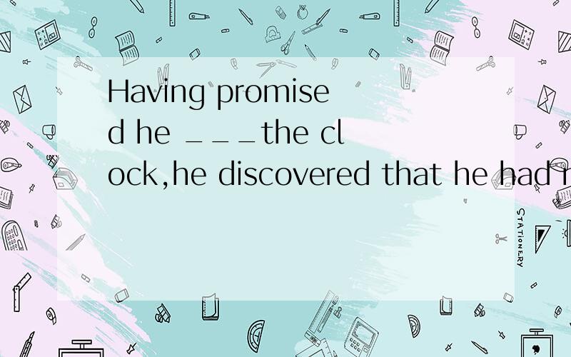Having promised he ___the clock,he discovered that he had no brought the right tools for the job.A,will repairB.had repairedC.would repairD.was repairing