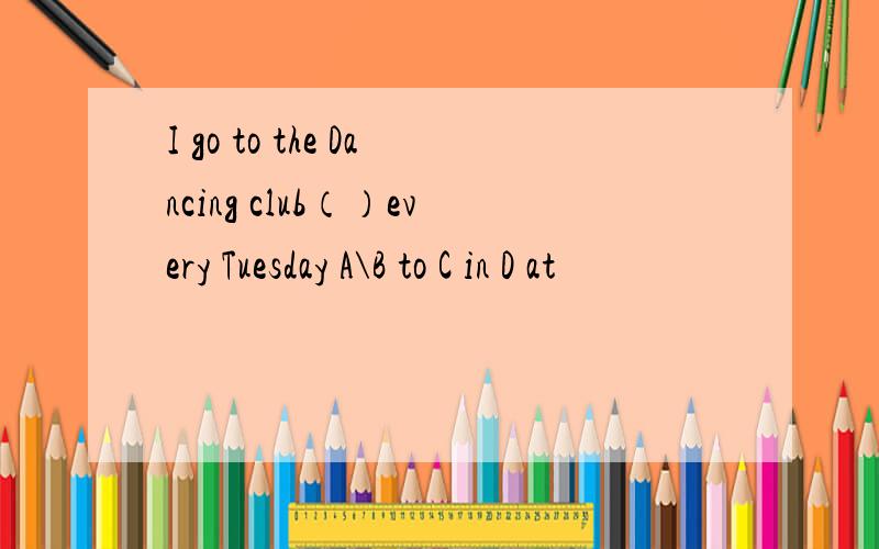 I go to the Dancing club（）every Tuesday A\B to C in D at