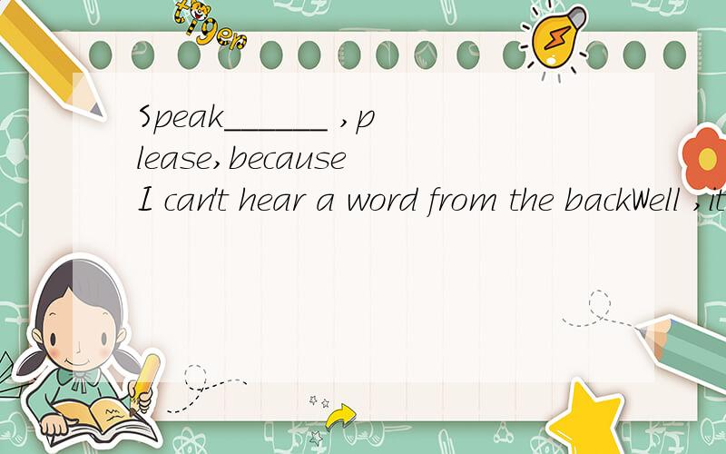 Speak______ ,please,because I can't hear a word from the backWell ,it's ______________enough.A.loudly;loudly B.louder;loudC;loud;louder D.loud;too loud请写出理由,