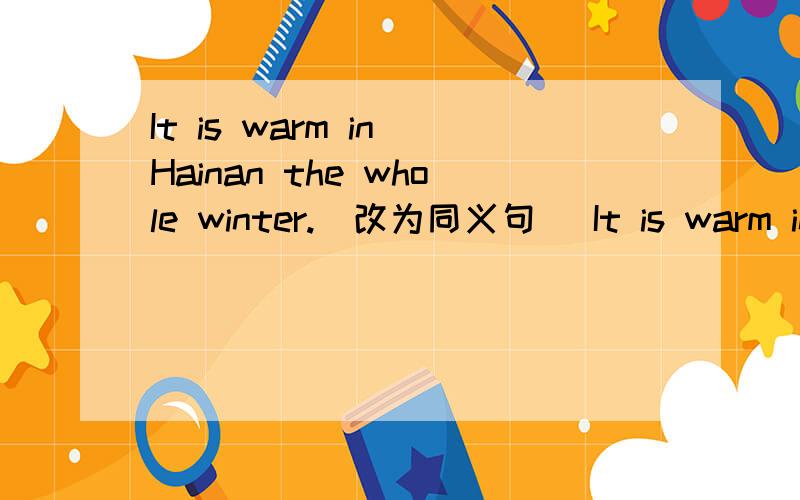 It is warm in Hainan the whole winter.(改为同义句) It is warm in Hainan_______ ________ _______