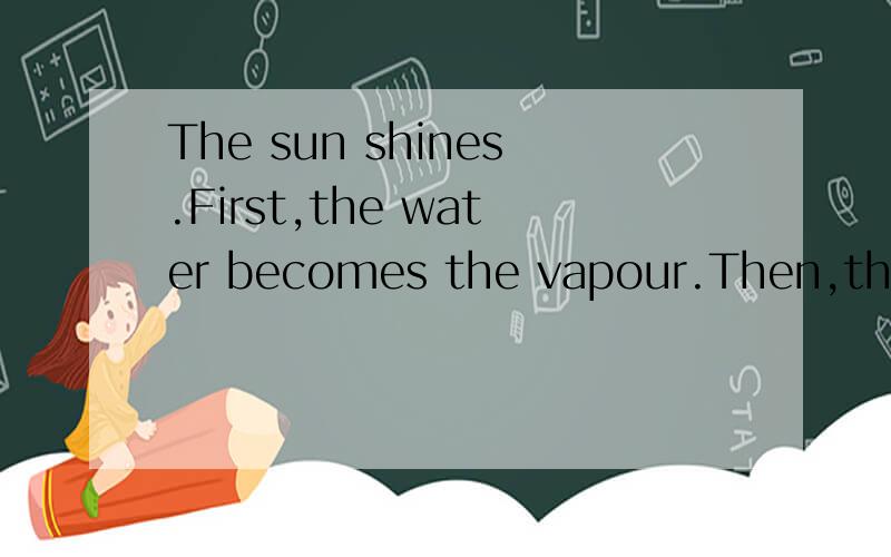 The sun shines.First,the water becomes the vapour.Then,the vapout becomes t