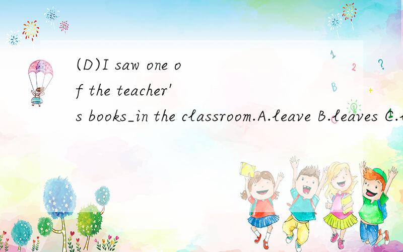 (D)I saw one of the teacher's books_in the classroom.A.leave B.leaves C.leaving D.left(C)In the ________several years many new factories have been set up in our hometown.A.recent B.soon C.last D./(B)In the early years,these schools were much______.A.