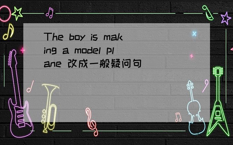 The boy is making a model plane 改成一般疑问句
