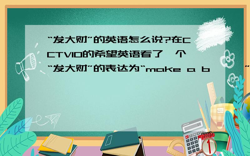 “发大财”的英语怎么说?在CCTV10的希望英语看了一个“发大财”的表达为“make a b***”后面这个单词忘记了,