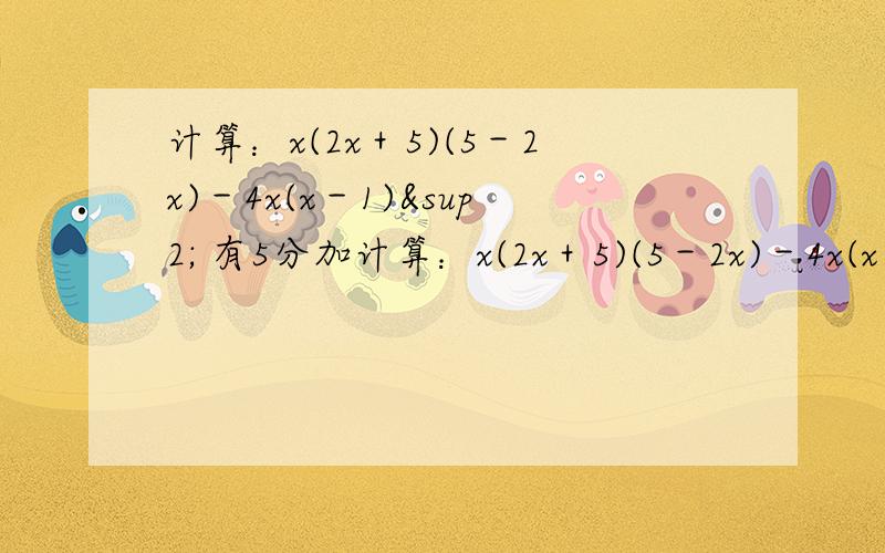 计算：x(2x＋5)(5－2x)－4x(x－1)² 有5分加计算：x(2x＋5)(5－2x)－4x(x－1)²  我做了,但是解不出,我是全部把它拆开，然后再合并同类项，我就是因为算出的和你们的一样，又不知道对不对，