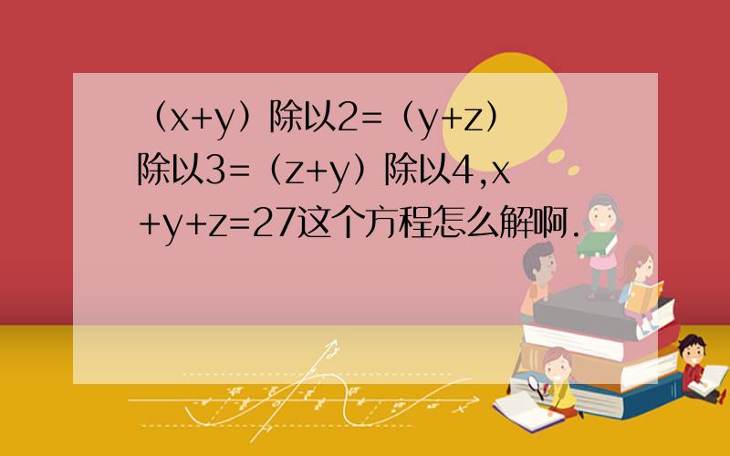 （x+y）除以2=（y+z）除以3=（z+y）除以4,x+y+z=27这个方程怎么解啊.