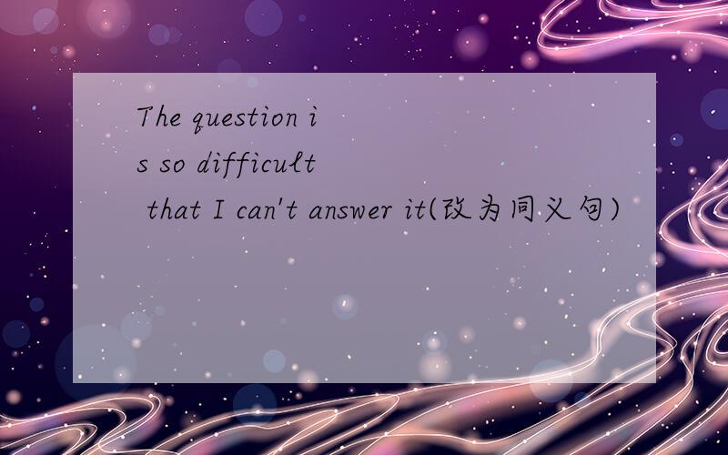 The question is so difficult that I can't answer it(改为同义句)