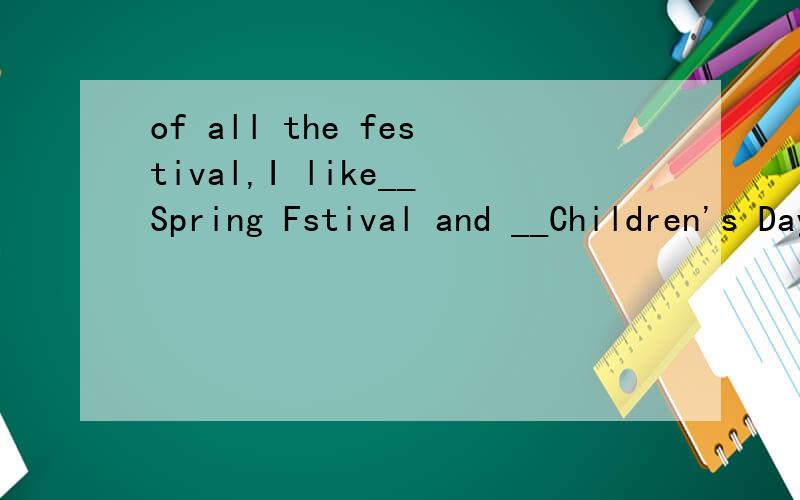 of all the festival,I like__Spring Fstival and __Children's Day best.A,the ,the B,the /,选择哪一