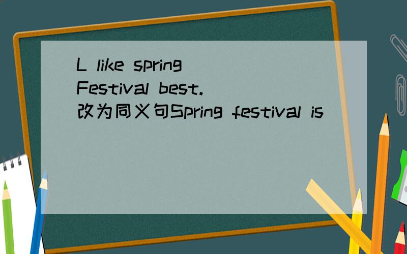 L like spring Festival best.改为同义句Spring festival is_____ ______.后面只填两个空。