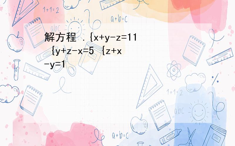 解方程 .{x+y-z=11 {y+z-x=5 {z+x-y=1