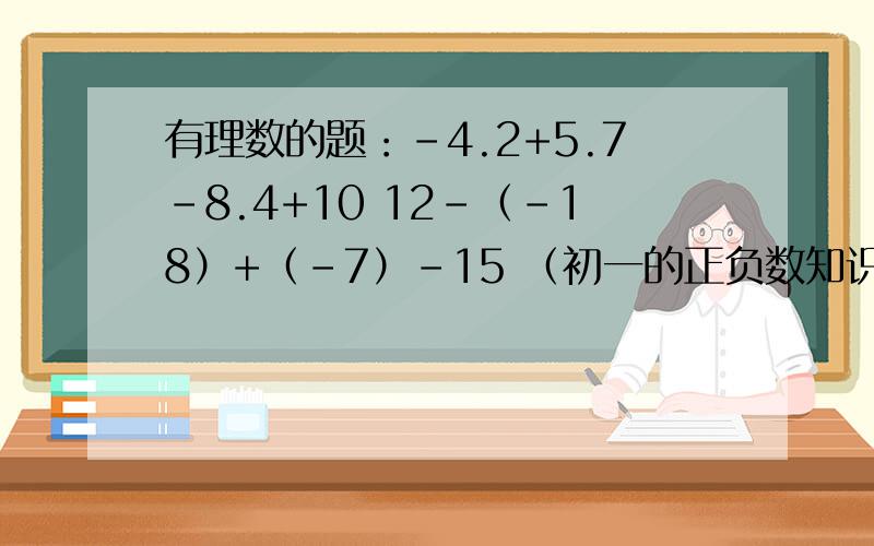 有理数的题：-4.2+5.7-8.4+10 12-（-18）+（-7）-15 （初一的正负数知识,小学生绕道,要过程.分步+过程           最好有详细的解释