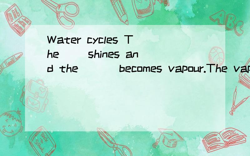 Water cycles The( )shines and the ( ) becomes vapour.The vapour becomes the ( ).It( ).