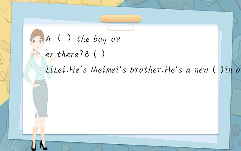 A（ ）the boy over there?B ( )LiLei.He's Meimei's brother.He's a new ( )in our school.A （ ）he in Miss Gao's class?B No,he isn't.He's( )Miss Zhang's class.A ( )( )is he?B He's( )eleven,I ( )A Oh,it's( )to( ) ( )our classroom.B yes,( )go.