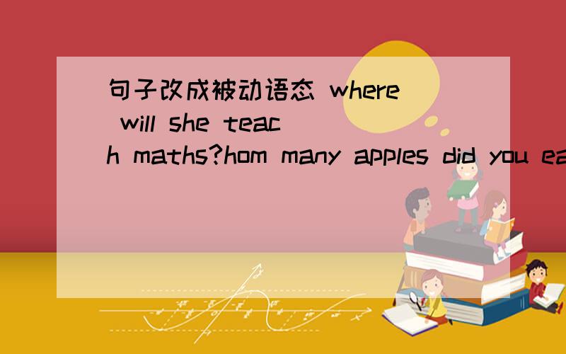 句子改成被动语态 where will she teach maths?hom many apples did you eat?everyone can understand his ideas.