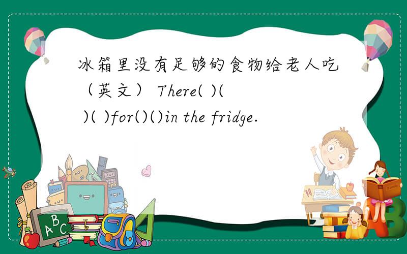 冰箱里没有足够的食物给老人吃（英文） There( )( )( )for()()in the fridge.