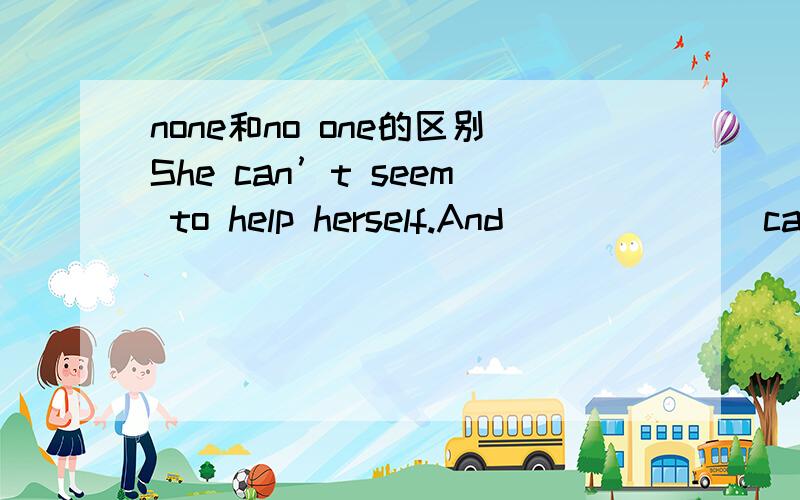 none和no one的区别She can’t seem to help herself.And ______ can help her,either.a.none else b.no one else c.not any d.somebody elsenone可以指人也可以指物,no one只能指人,但是这里指人都没可以啊,但是答案是b,其实我
