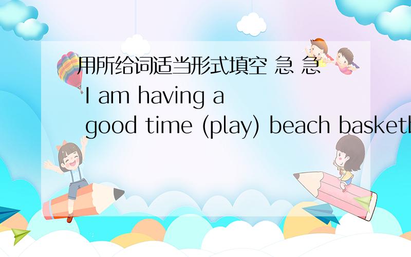 用所给词适当形式填空 急 急 I am having a good time (play) beach basketball.